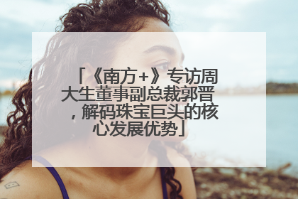 《南方+》专访周大生董事副总裁郭晋，解码珠宝巨头的核心发展优势