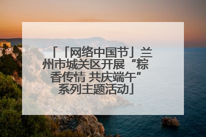 「网络中国节」兰州市城关区开展“粽香传情 共庆端午”系列主题活动