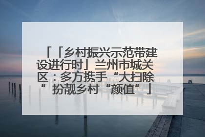 「乡村振兴示范带建设进行时」兰州市城关区：多方携手“大扫除”扮靓乡村“颜值”