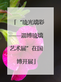 “琉光璃彩——淄博琉璃艺术展”在国博开展