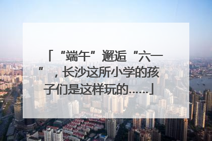 “端午”邂逅“六一”，长沙这所小学的孩子们是这样玩的……
