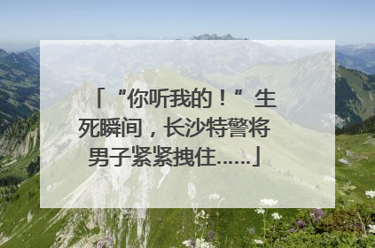 “你听我的！”生死瞬间，长沙特警将男子紧紧拽住……