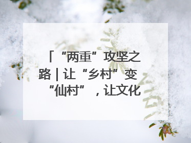 “两重”攻坚之路｜让“乡村”变“仙村”，让文化“活”起来