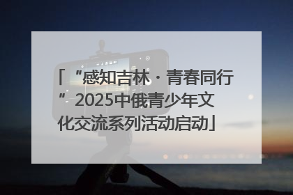 “感知吉林・青春同行”2025中俄青少年文化交流系列活动启动