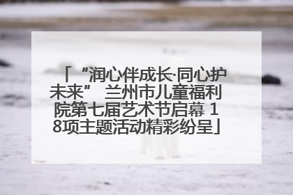 “润心伴成长·同心护未来” 兰州市儿童福利院第七届艺术节启幕 18项主题活动精彩纷呈