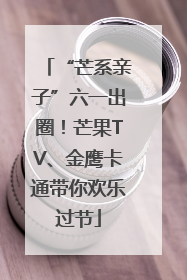 “芒系亲子”六一出圈！芒果TV、金鹰卡通带你欢乐过节