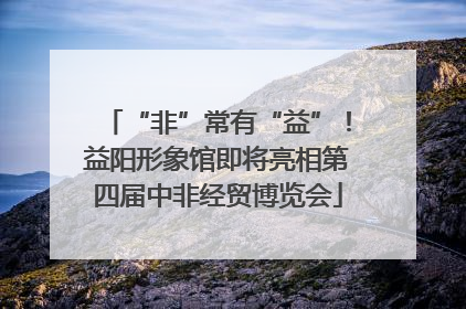 “非”常有“益”！益阳形象馆即将亮相第四届中非经贸博览会