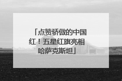 点赞骄傲的中国红！五星红旗亮相哈萨克斯坦