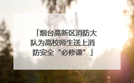 烟台高新区消防大队为高校师生送上消防安全“必修课”