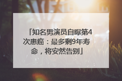 知名男演员自曝第4次患癌：最多剩9年寿命，将安然告别