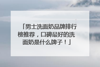 男士洗面奶品牌排行榜推荐，口碑最好的洗面奶是什么牌子！