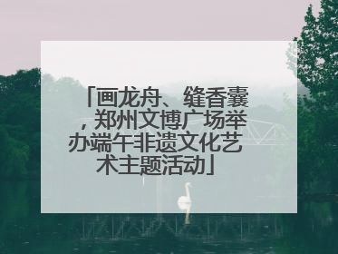 画龙舟、缝香囊，郑州文博广场举办端午非遗文化艺术主题活动
