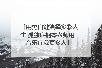 用黑白键演绎多彩人生 孤独症钢琴老师用音乐疗愈更多人