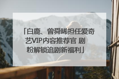 白鹿、曾舜晞担任爱奇艺VIP内容推荐官 剧粉解锁追剧新福利