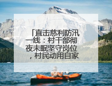 直击慈利防汛一线：村干部彻夜未眠坚守岗位，村民动用自家船协助转移