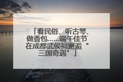 看民俗、听古琴、做香包……端午佳节在成都武侯祠邂逅“三国奇遇”