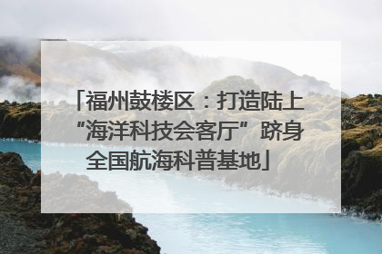 福州鼓楼区：打造陆上“海洋科技会客厅”跻身全国航海科普基地