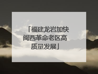 福建龙岩加快闽西革命老区高质量发展