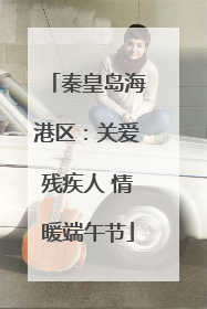 秦皇岛海港区：关爱残疾人 情暖端午节
