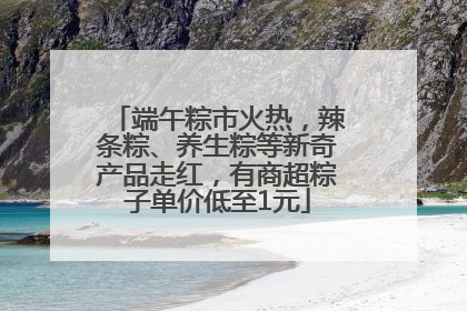 端午粽市火热，辣条粽、养生粽等新奇产品走红，有商超粽子单价低至1元