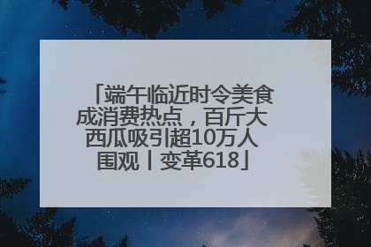 端午临近时令美食成消费热点，百斤大西瓜吸引超10万人围观丨变革618