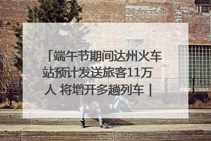 端午节期间达州火车站预计发送旅客11万人 将增开多趟列车｜网络中国节·端午