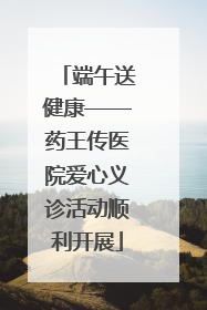 端午送健康——药王传医院爱心义诊活动顺利开展