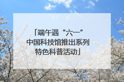 端午遇“六一” 中国科技馆推出系列特色科普活动
