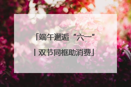 端午邂逅“六一”丨双节同框助消费