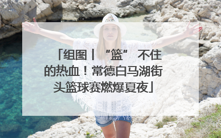 组图丨“篮” 不住的热血！常德白马湖街头篮球赛燃爆夏夜