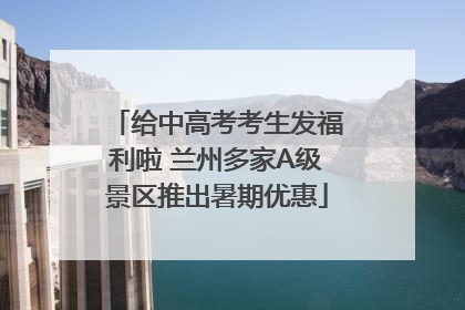 给中高考考生发福利啦 兰州多家A级景区推出暑期优惠
