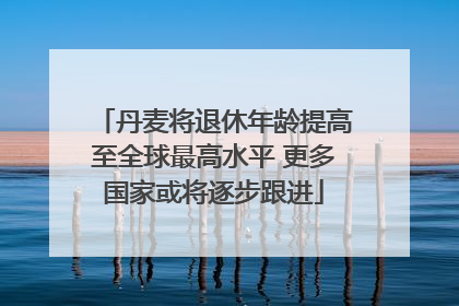 丹麦将退休年龄提高至全球最高水平 更多国家或将逐步跟进