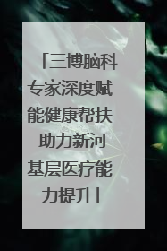 三博脑科专家深度赋能健康帮扶 助力新河基层医疗能力提升