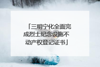 三明宁化全面完成烈士纪念设施不动产权登记证书