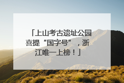 上山考古遗址公园喜提“国字号”，浙江唯一上榜！
