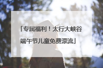 专属福利！太行大峡谷端午节儿童免费漂流
