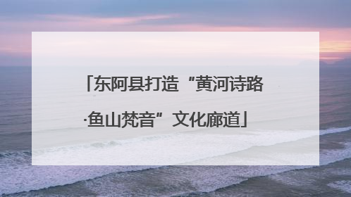 东阿县打造“黄河诗路·鱼山梵音”文化廊道