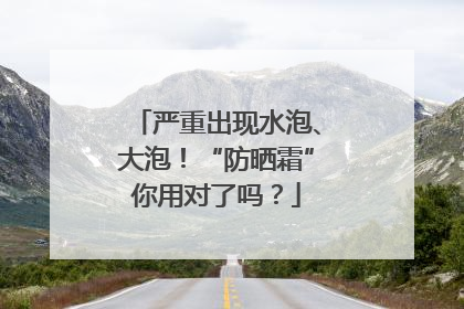 严重出现水泡、大泡！“防晒霜”你用对了吗？