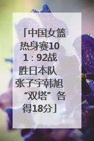 中国女篮热身赛101∶92战胜日本队 张子宇韩旭“双塔”各得18分