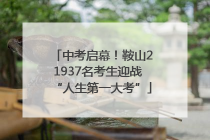中考启幕！鞍山21937名考生迎战“人生第一大考”
