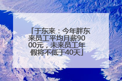 于东来：今年胖东来员工平均月薪9000元，未来员工年假将不低于40天