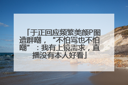 于正回应频繁美颜P图遭群嘲，“不怕骂也不怕嘲”：我有上镜需求，直播没有本人好看