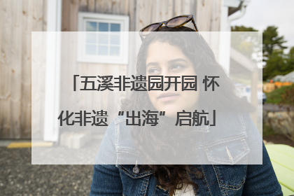 五溪非遗园开园 怀化非遗“出海”启航