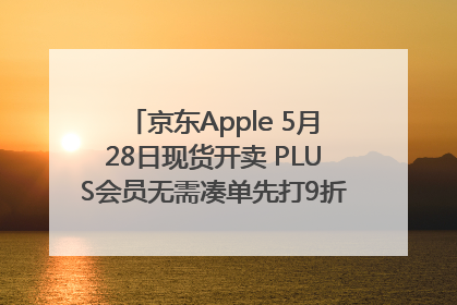 京东Apple 5月28日现货开卖 PLUS会员无需凑单先打9折再叠618优惠