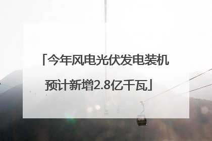 今年风电光伏发电装机预计新增2.8亿千瓦