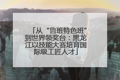 从“鲁班特色班”到世界领奖台：黑龙江以技能大赛培育国际级工匠人才