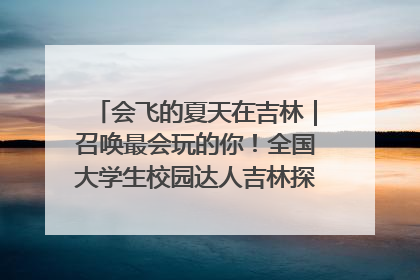 会飞的夏天在吉林｜召唤最会玩的你！全国大学生校园达人吉林探线活动招募中
