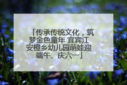 传承传统文化，筑梦金色童年 宜宾江安橙乡幼儿园萌娃迎端午、庆六一