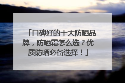 口碑好的十大防晒品牌，防晒霜怎么选？优质防晒必备选择！
