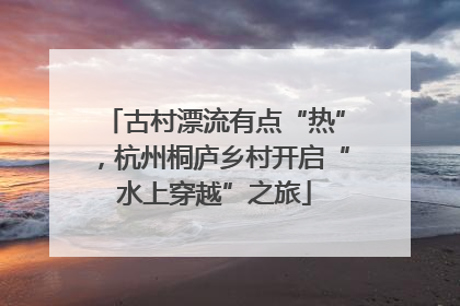 古村漂流有点“热”，杭州桐庐乡村开启“水上穿越”之旅